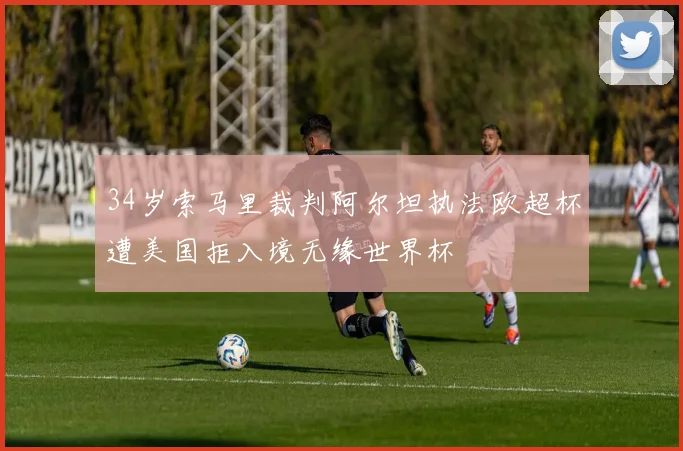 34岁索马里裁判阿尔坦执法欧超杯遭美国拒入境无缘世界杯