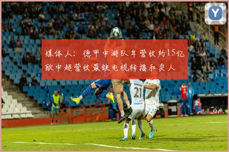 媒体人：德甲中游队年营收约15亿欧中超营收最缺电视转播和卖人