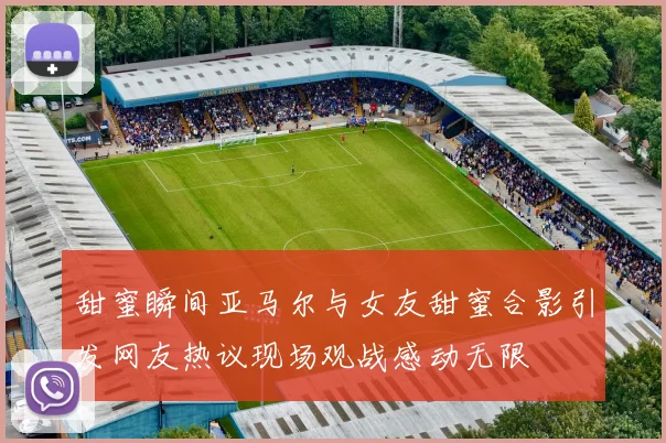 甜蜜瞬间亚马尔与女友甜蜜合影引发网友热议现场观战感动无限