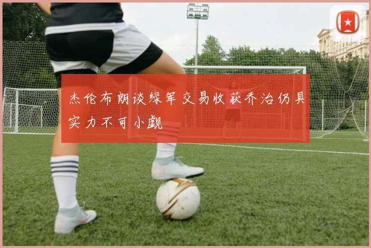 杰伦布朗谈绿军交易收获乔治仍具实力不可小觑