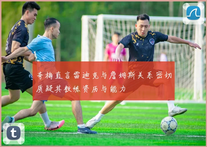 夸梅直言雷迪克与詹姆斯关系密切质疑其教练资历与能力