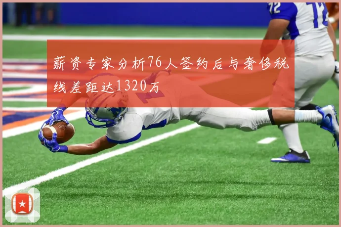 薪资专家分析76人签约后与奢侈税线差距达1320万