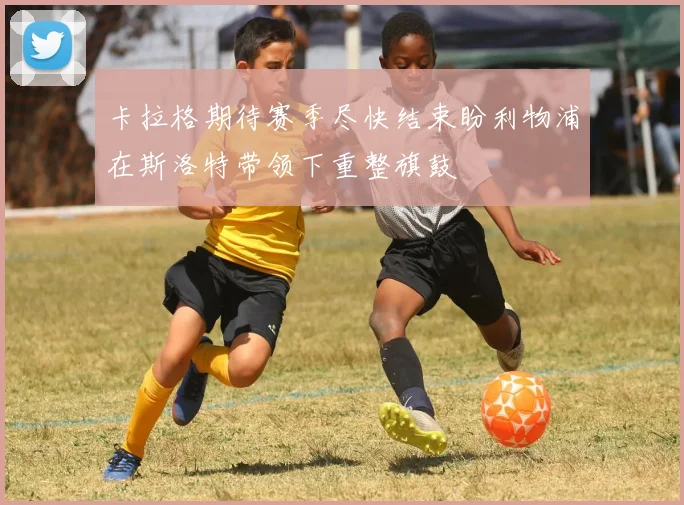 卡拉格期待赛季尽快结束盼利物浦在斯洛特带领下重整旗鼓