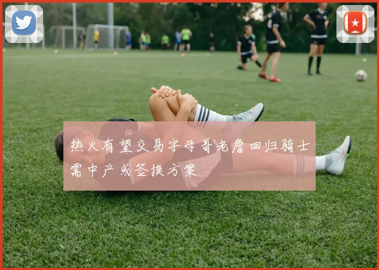 热火有望交易字母哥老詹回归骑士需中产或签换方案