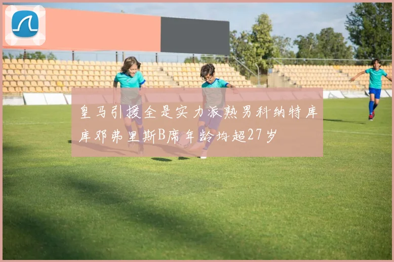 皇马引援全是实力派熟男科纳特库库邓弗里斯B席年龄均超27岁