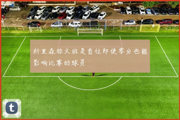 科里森称文班是首位即使零分也能影响比赛的球员