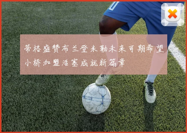 蒂格盛赞布兰登米勒未来可期希望小桥加盟活塞成就新篇章